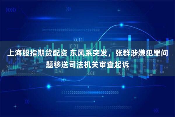 上海股指期货配资 东风系突发，张群涉嫌犯罪问题移送司法机关审查起诉
