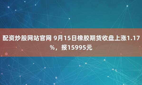 配资炒股网站官网 9月15日橡胶期货收盘上涨1.17%,报15995元