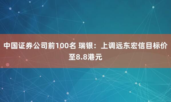 中国证券公司前100名 瑞银：上调远东宏信目标价至8.8港元