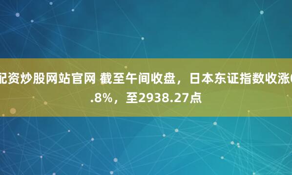 配资炒股网站官网 截至午间收盘，日本东证指数收涨0.8%，至2938.27点
