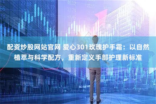 配资炒股网站官网 爱心301玫瑰护手霜：以自然植萃与科学配方，重新定义手部护理新标准