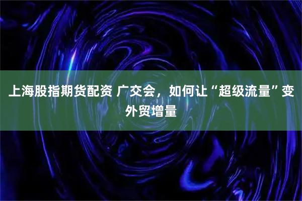 上海股指期货配资 广交会,如何让“超级流量”变外贸增量