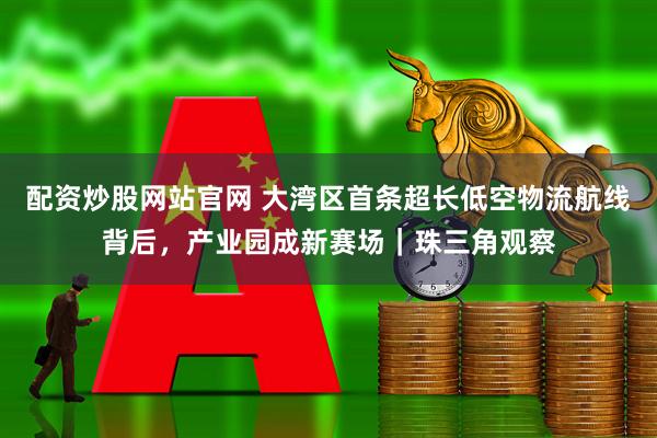 配资炒股网站官网 大湾区首条超长低空物流航线背后，产业园成新赛场｜珠三角观察