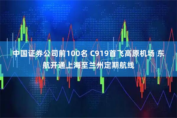 中国证券公司前100名 C919首飞高原机场 东航开通上海至兰州定期航线