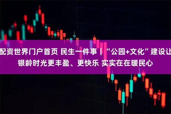 配资世界门户首页 民生一件事｜“公园+文化”建设让银龄时光更丰盈、更快乐 实实在在暖民心