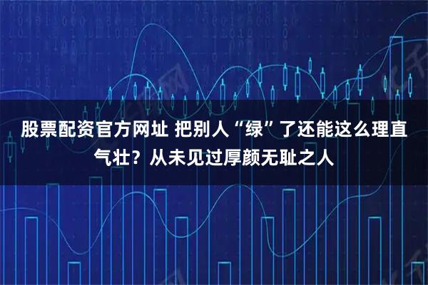 股票配资官方网址 把别人“绿”了还能这么理直气壮？从未见过厚颜无耻之人