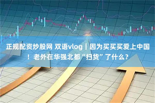 正规配资炒股网 双语vlog｜因为买买买爱上中国！老外在华强北都“扫货”了什么？
