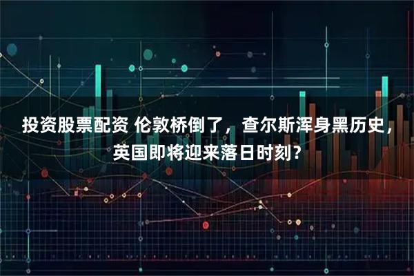 投资股票配资 伦敦桥倒了，查尔斯浑身黑历史，英国即将迎来落日时刻？