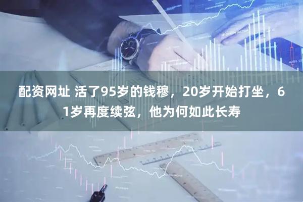 配资网址 活了95岁的钱穆，20岁开始打坐，61岁再度续弦，他为何如此长寿