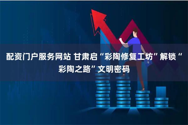 配资门户服务网站 甘肃启“彩陶修复工坊”解锁“彩陶之路”文明密码