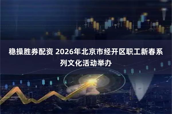 稳操胜券配资 2026年北京市经开区职工新春系列文化活动举办