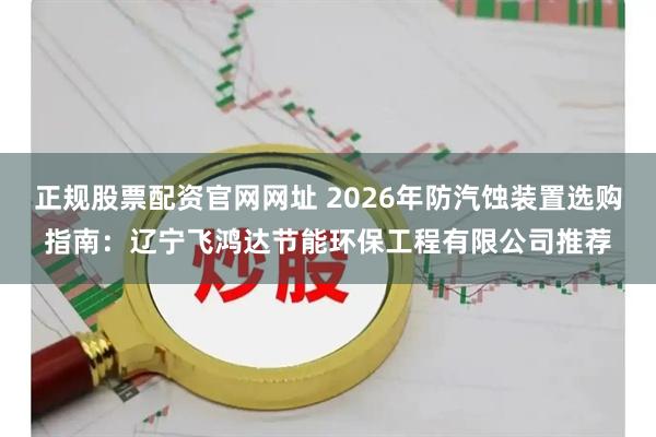 正规股票配资官网网址 2026年防汽蚀装置选购指南:辽宁飞鸿达节能环保工程有限公司推荐