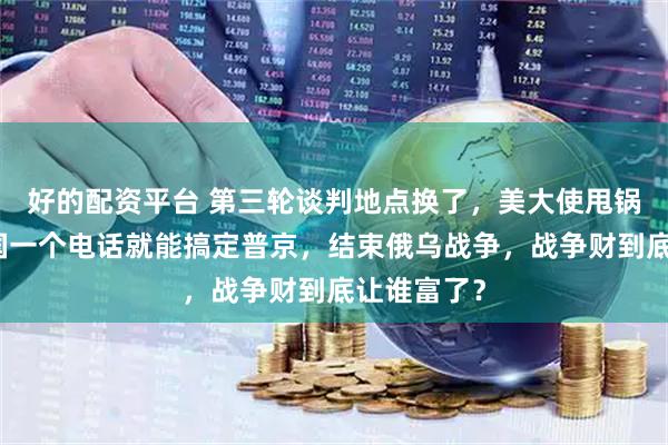 好的配资平台 第三轮谈判地点换了，美大使甩锅，竟称中国一个电话就能搞定普京，结束俄乌战争，战争财到底让谁富了？