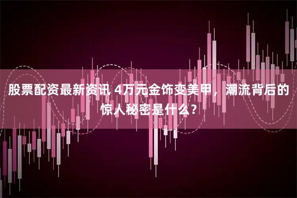 股票配资最新资讯 4万元金饰变美甲，潮流背后的惊人秘密是什么？