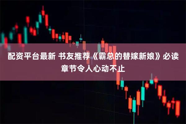 配资平台最新 书友推荐《霸总的替嫁新娘》必读章节令人心动不止