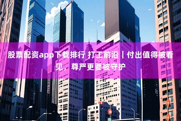 股票配资app下载排行 打工前沿｜付出值得被看见，尊严更要被守护