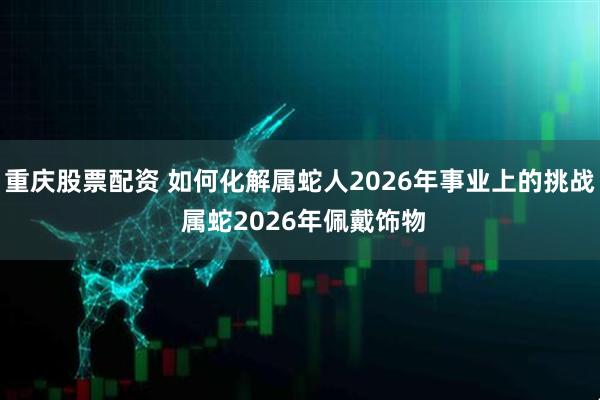 重庆股票配资 如何化解属蛇人2026年事业上的挑战 属蛇2026年佩戴饰物