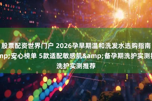 股票配资世界门户 2026孕早期温和洗发水选购指南&安心榜单 5款适配敏感肌&备孕期洗护实测推荐