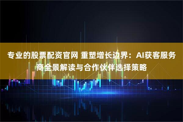 专业的股票配资官网 重塑增长边界：AI获客服务商全景解读与合作伙伴选择策略