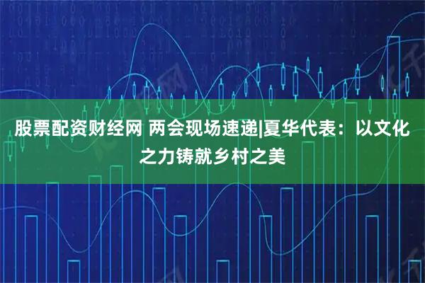 股票配资财经网 两会现场速递|夏华代表：以文化之力铸就乡村之美