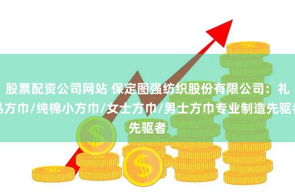 股票配资公司网站 保定图强纺织股份有限公司:礼品方巾/纯棉小方巾/女士方巾/男士方巾专业制造先驱者