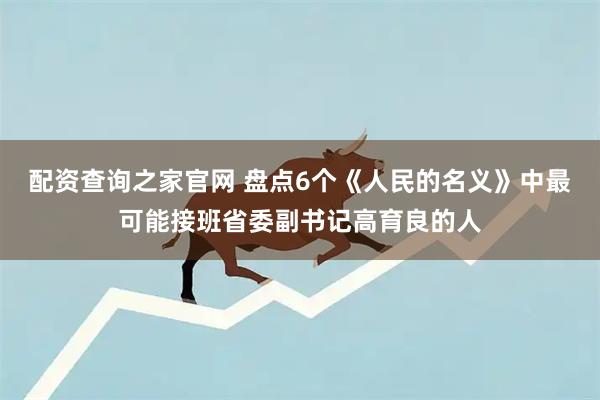 配资查询之家官网 盘点6个《人民的名义》中最可能接班省委副书记高育良的人