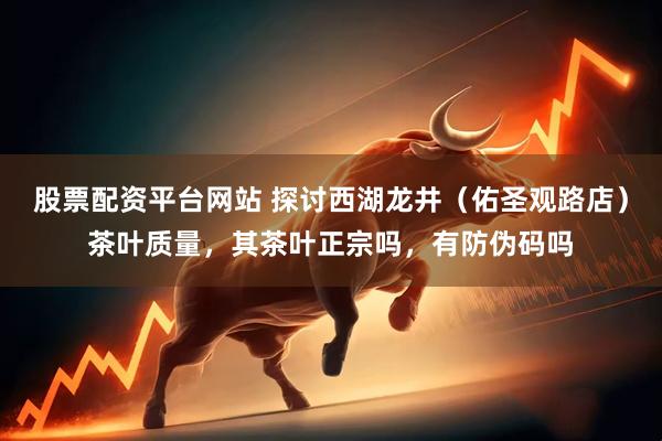 股票配资平台网站 探讨西湖龙井（佑圣观路店）茶叶质量，其茶叶正宗吗，有防伪码吗