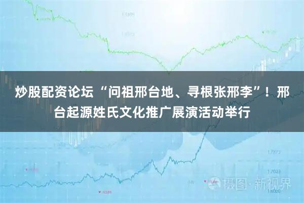 炒股配资论坛 “问祖邢台地、寻根张邢李”!邢台起源姓氏文化推广展演活动举行