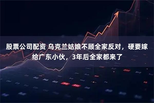 股票公司配资 乌克兰姑娘不顾全家反对,硬要嫁给广东小伙,3年后全家都来了