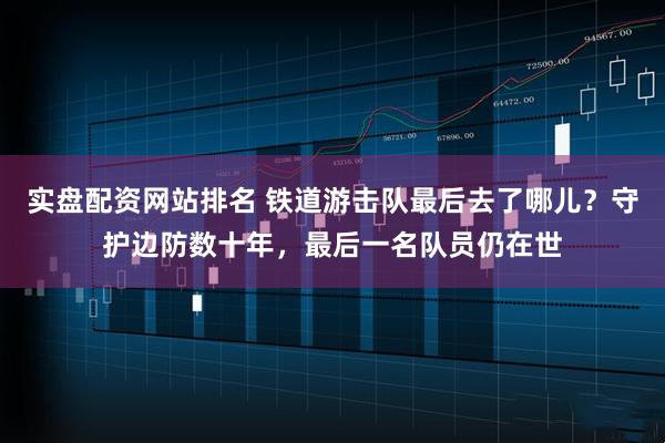 实盘配资网站排名 铁道游击队最后去了哪儿？守护边防数十年，最后一名队员仍在世