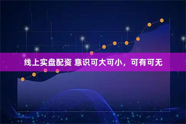 线上实盘配资 意识可大可小，可有可无