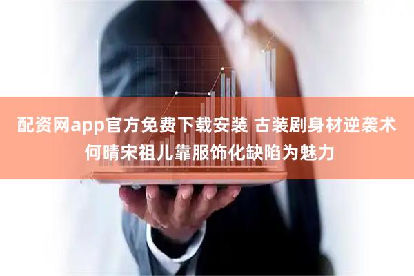 配资网app官方免费下载安装 古装剧身材逆袭术 何晴宋祖儿靠服饰化缺陷为魅力