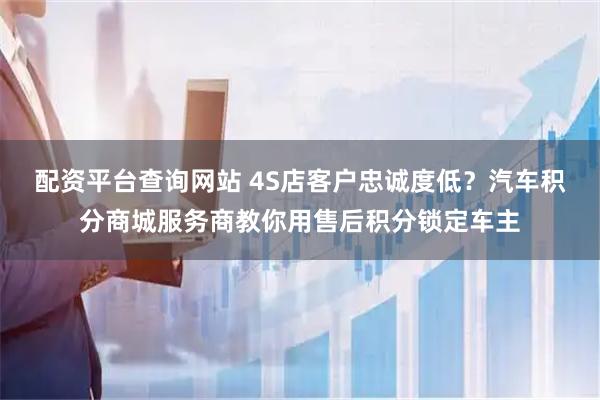 配资平台查询网站 4S店客户忠诚度低？汽车积分商城服务商教你用售后积分锁定车主