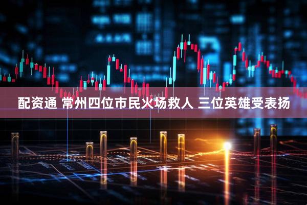 配资通 常州四位市民火场救人 三位英雄受表扬