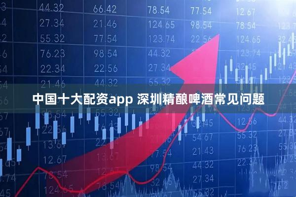 中国十大配资app 深圳精酿啤酒常见问题