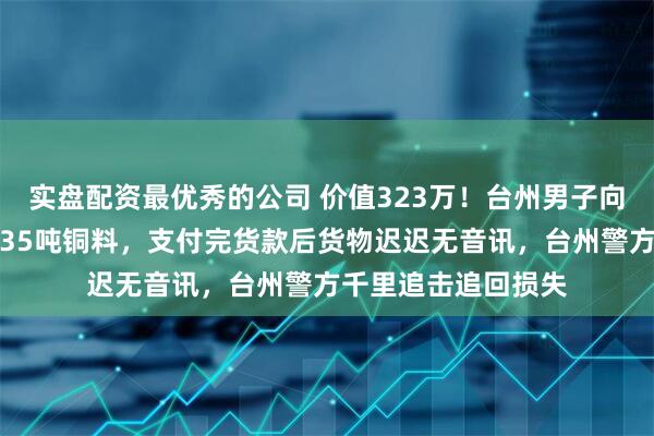 实盘配资最优秀的公司 价值323万！台州男子向江西某公司订购约35吨铜料，支付完货款后货物迟迟无音讯，台州警方千里追击追回损失