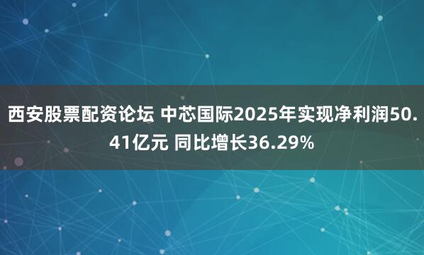 西安股票配资论坛 中芯国际2025年实现净利润50.41亿元 同比增长36.29%