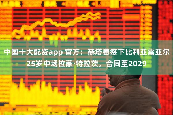 中国十大配资app 官方：赫塔费签下比利亚雷亚尔25岁中场拉蒙·特拉茨，合同至2029