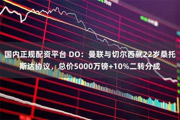 国内正规配资平台 DO：曼联与切尔西就22岁桑托斯达协议，总价5000万镑+10%二转分成