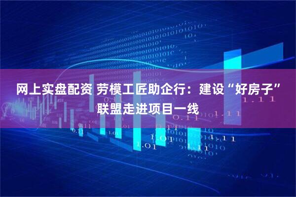 网上实盘配资 劳模工匠助企行：建设“好房子”联盟走进项目一线