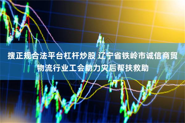 搜正规合法平台杠杆炒股 辽宁省铁岭市诚信商贸物流行业工会助力灾后帮扶救助