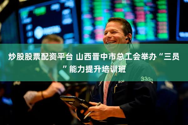炒股股票配资平台 山西晋中市总工会举办“三员”能力提升培训班