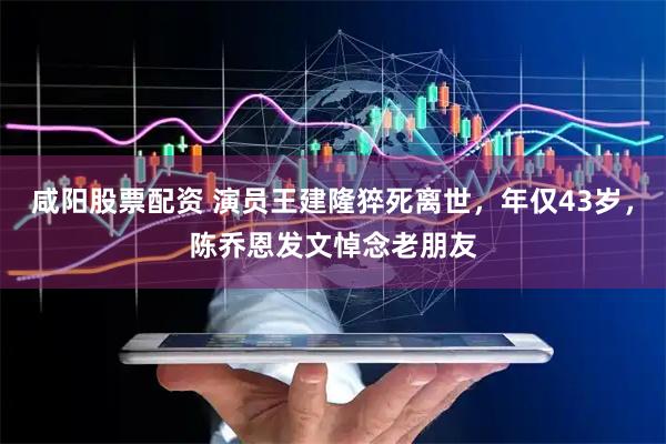 咸阳股票配资 演员王建隆猝死离世，年仅43岁，陈乔恩发文悼念老朋友