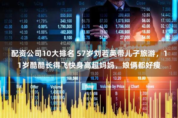配资公司10大排名 57岁刘若英带儿子旅游，11岁酷酷长得飞快身高超妈妈，娘俩都好瘦