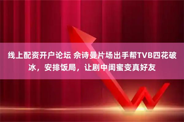 线上配资开户论坛 佘诗曼片场出手帮TVB四花破冰,安排饭局,让剧中闺蜜变真好友