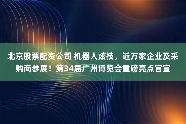 北京股票配资公司 机器人炫技，近万家企业及采购商参展！第34届广州博览会重磅亮点官宣