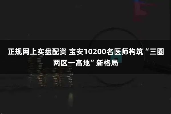 正规网上实盘配资 宝安10200名医师构筑“三圈两区一高地”新格局